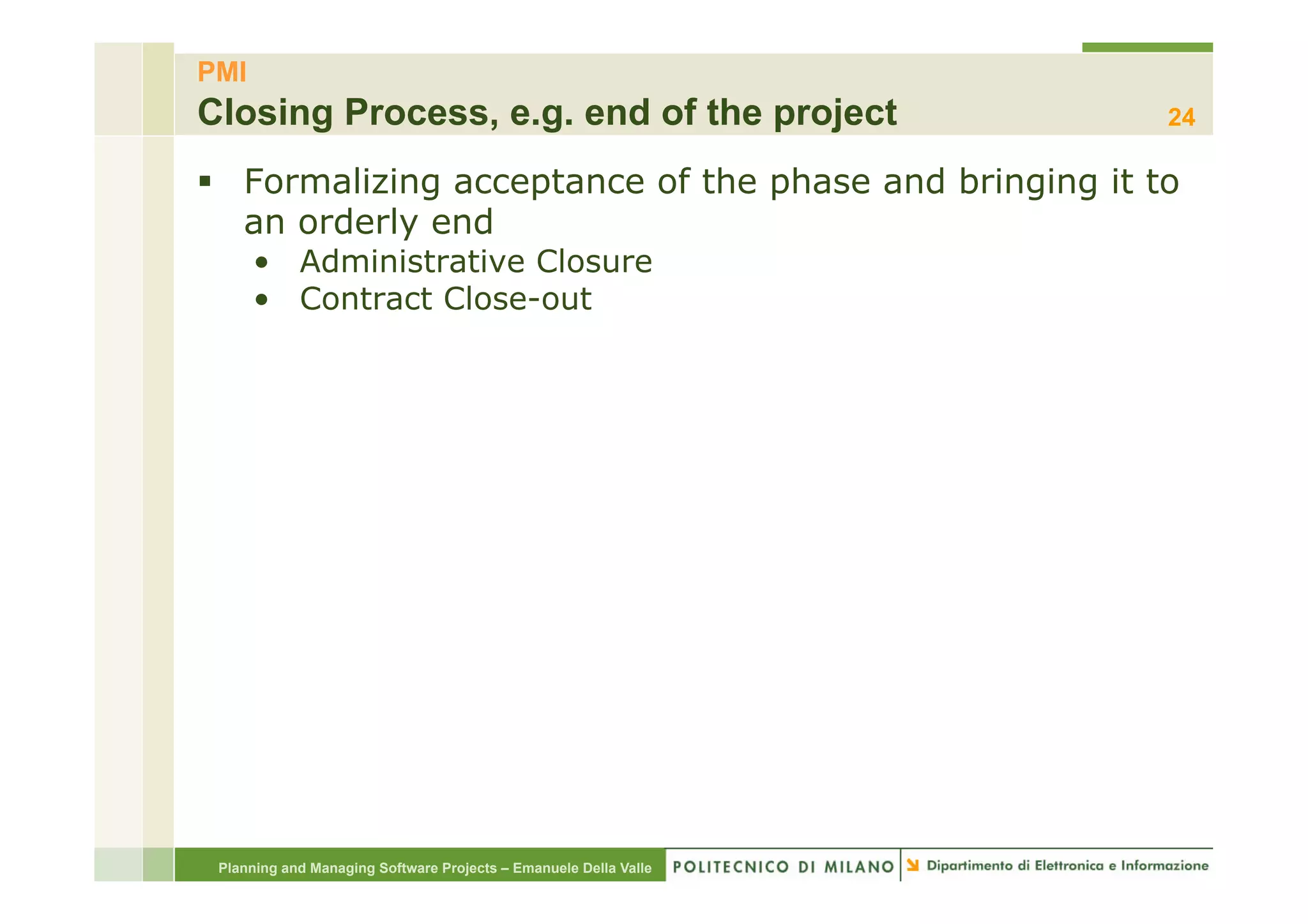 PMI
Closing Process, e.g. end of the project                          24

§  Formalizing acceptance of the phase and bringing it to
    an orderly end
      •  Administrative Closure
      •  Contract Close-out




 Planning and Managing Software Projects – Emanuele Della Valle
 