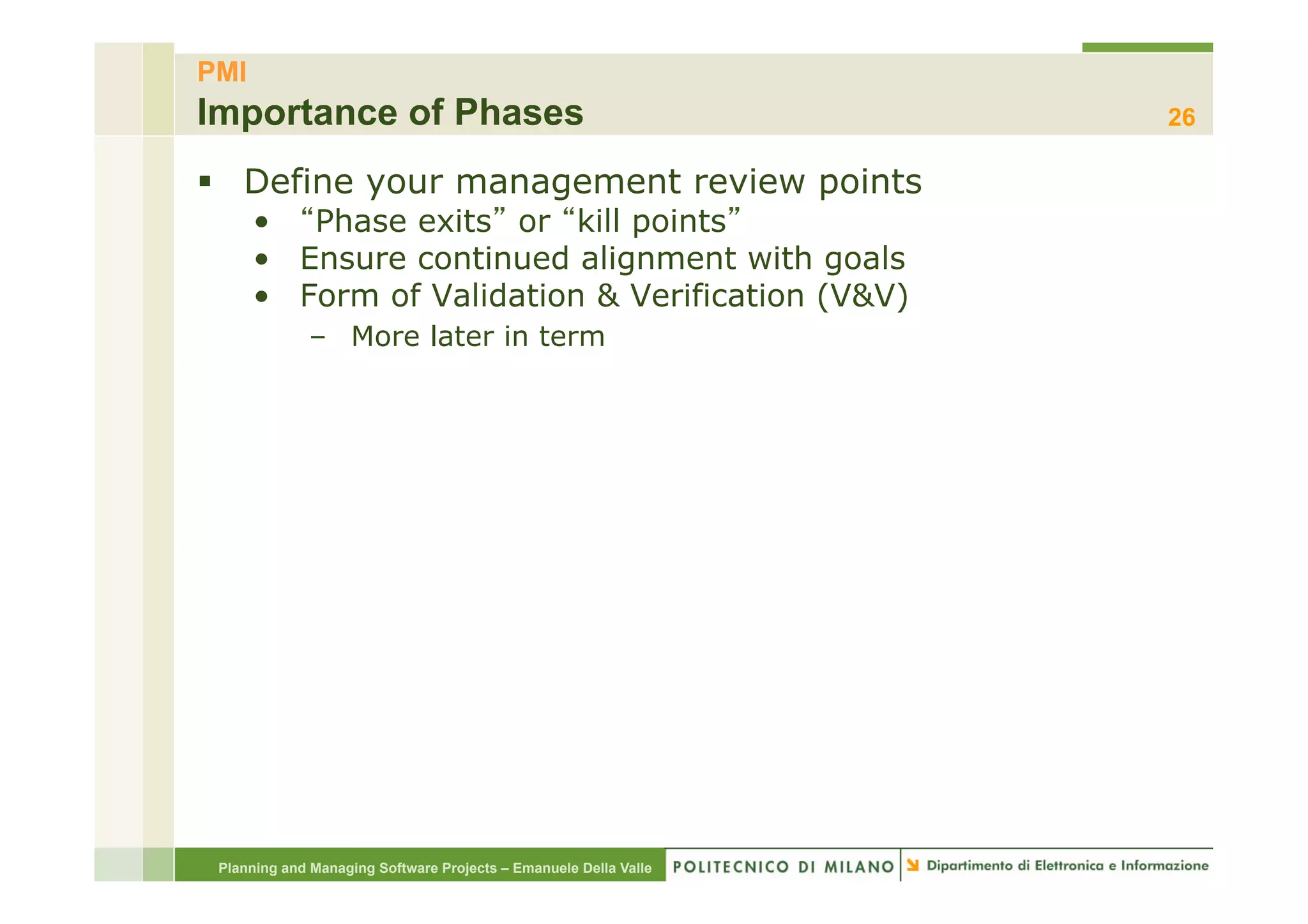 PMI
Importance of Phases                                              26

§  Define your management review points
      •  Phase exits or kill points
      •  Ensure continued alignment with goals
      •  Form of Validation & Verification (V&V)
             –  More later in term




 Planning and Managing Software Projects – Emanuele Della Valle
 