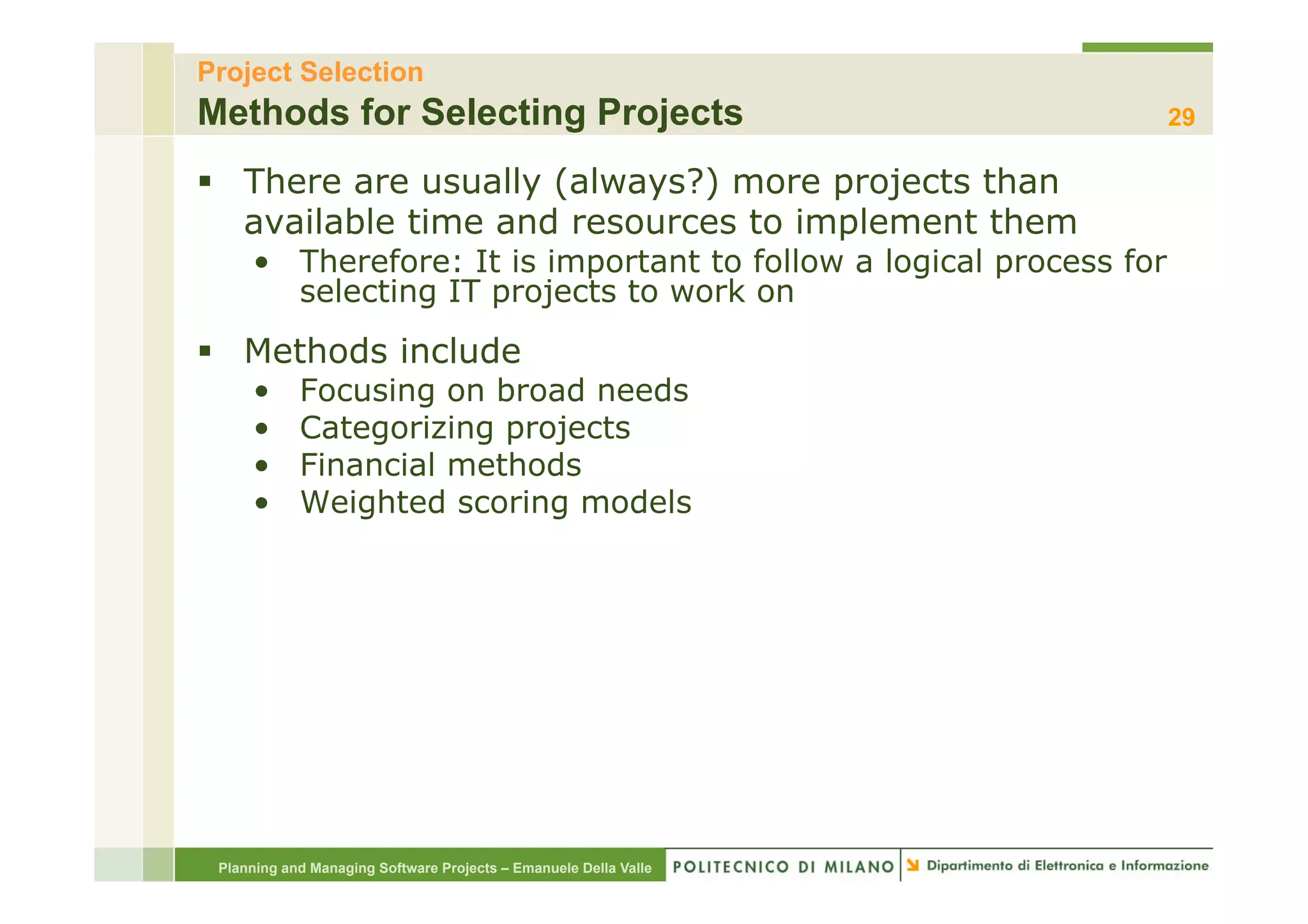 Project Selection
Methods for Selecting Projects                                       29

§  There are usually (always?) more projects than
    available time and resources to implement them
     •  Therefore: It is important to follow a logical process for
        selecting IT projects to work on
§  Methods include
     •      Focusing on broad needs
     •      Categorizing projects
     •      Financial methods
     •      Weighted scoring models




 Planning and Managing Software Projects – Emanuele Della Valle
 