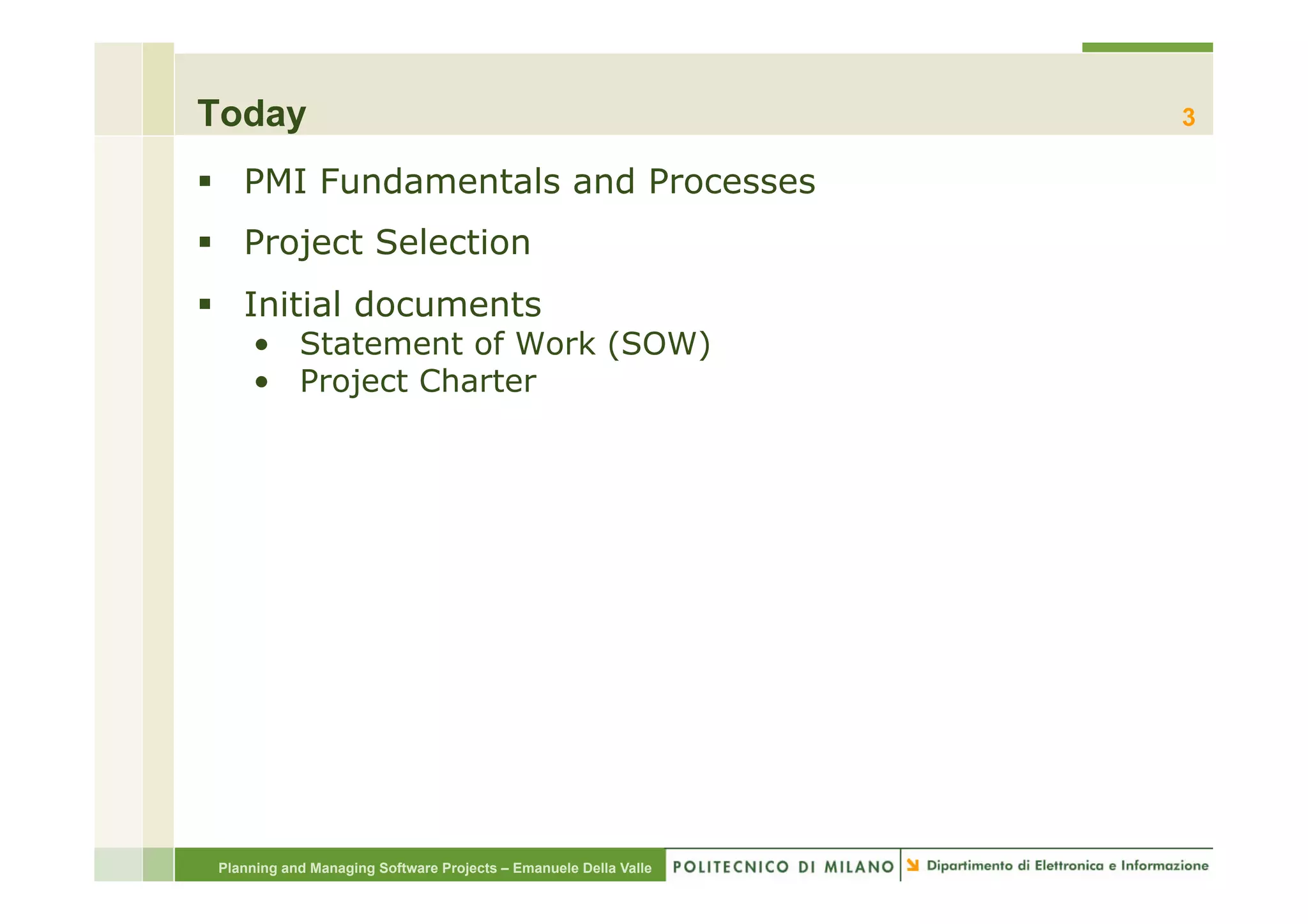 Today                                                             3

§  PMI Fundamentals and Processes
§  Project Selection
§  Initial documents
     •  Statement of Work (SOW)
     •  Project Charter




 Planning and Managing Software Projects – Emanuele Della Valle
 