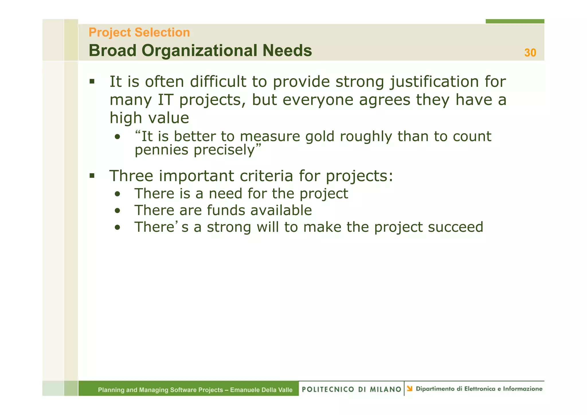 Project Selection
Broad Organizational Needs                                        30

§  It is often difficult to provide strong justification for
    many IT projects, but everyone agrees they have a
    high value
     •       It is better to measure gold roughly than to count
            pennies precisely
§  Three important criteria for projects:
     •  There is a need for the project
     •  There are funds available
     •  There s a strong will to make the project succeed




 Planning and Managing Software Projects – Emanuele Della Valle
 