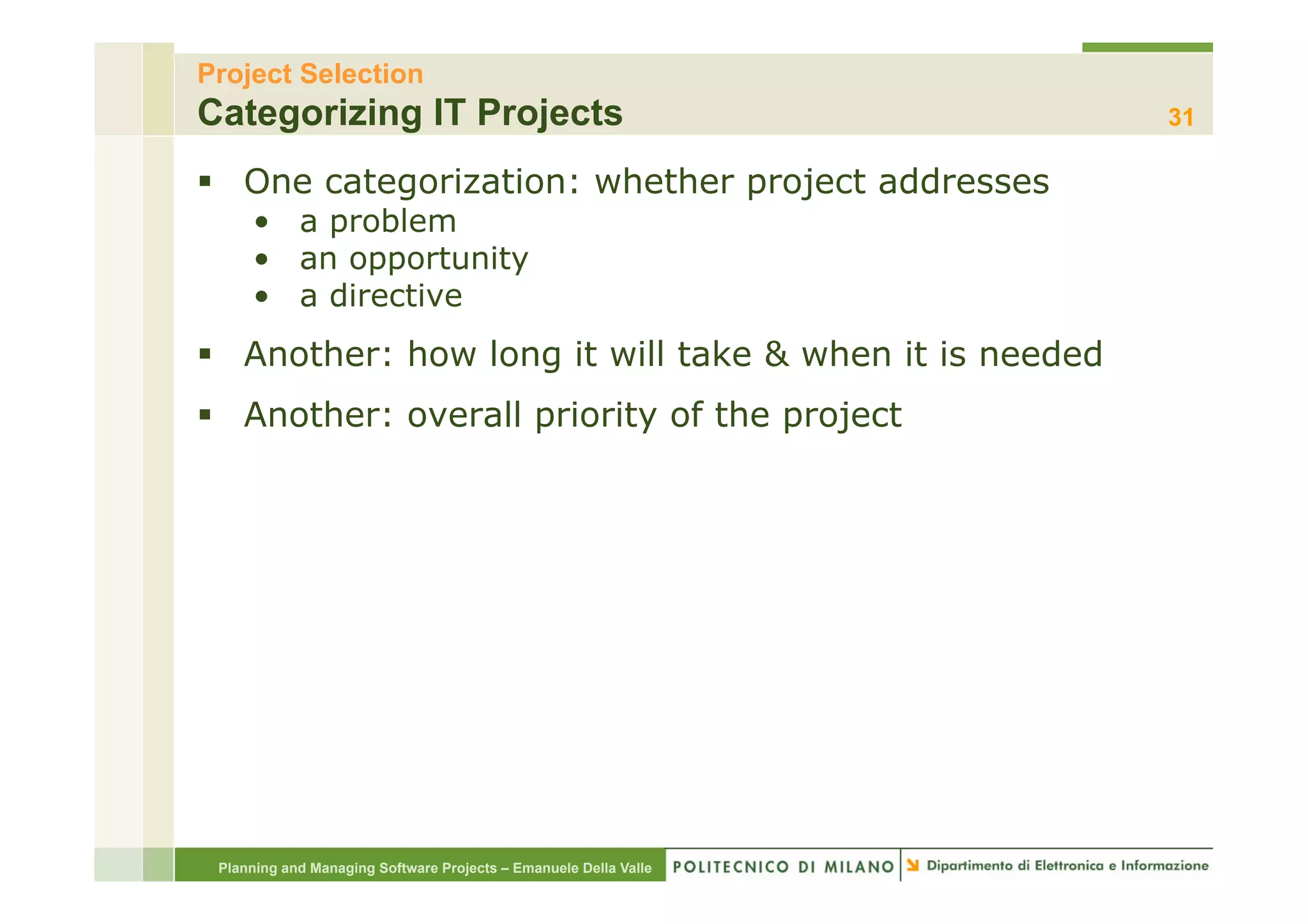 Project Selection
Categorizing IT Projects                                          31

§  One categorization: whether project addresses
     •  a problem
     •  an opportunity
     •  a directive
§  Another: how long it will take & when it is needed
§  Another: overall priority of the project




 Planning and Managing Software Projects – Emanuele Della Valle
 