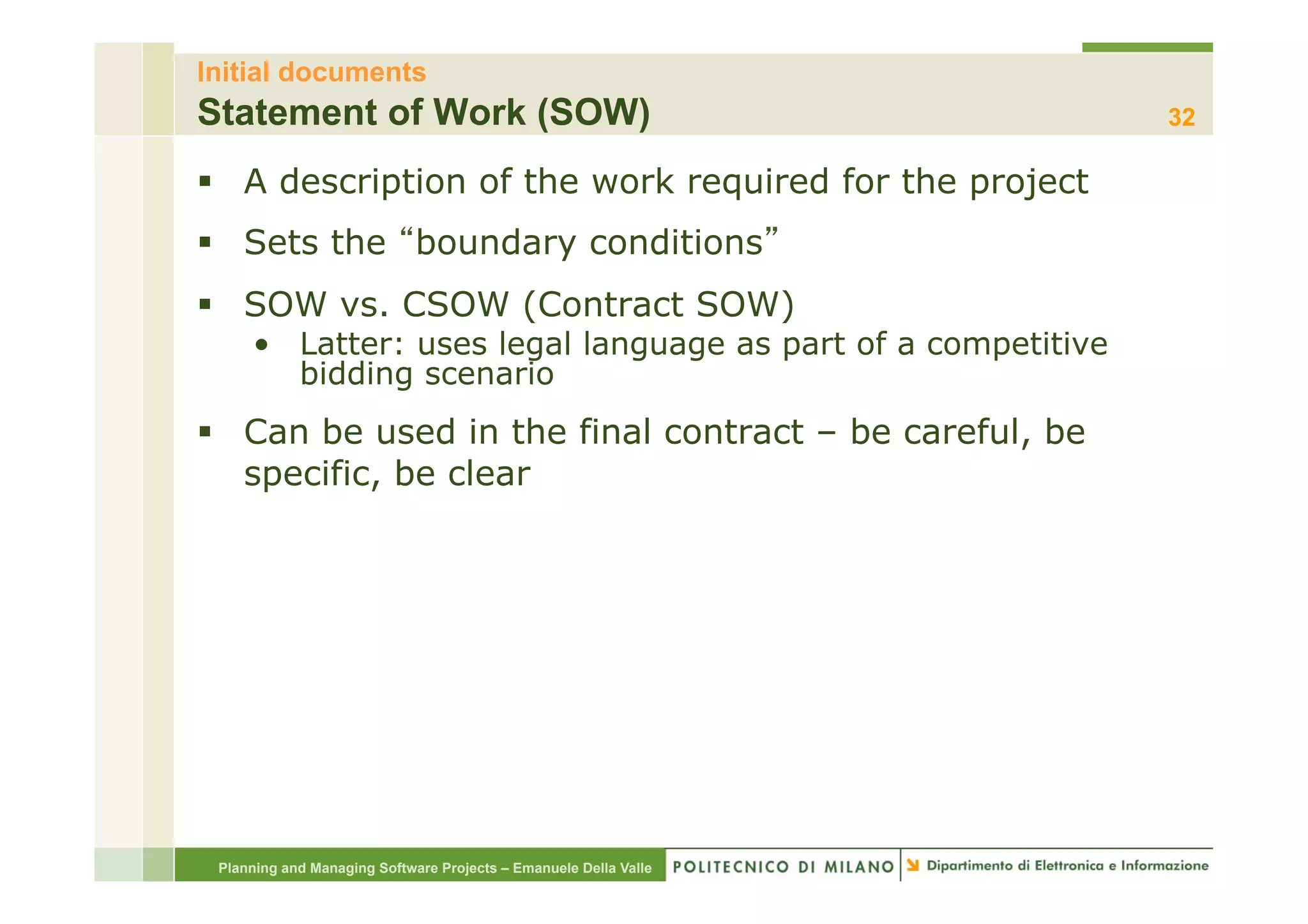 Initial documents
Statement of Work (SOW)                                           32

§  A description of the work required for the project
§  Sets the boundary conditions
§  SOW vs. CSOW (Contract SOW)
     •  Latter: uses legal language as part of a competitive
        bidding scenario
§  Can be used in the final contract – be careful, be
    specific, be clear




 Planning and Managing Software Projects – Emanuele Della Valle
 