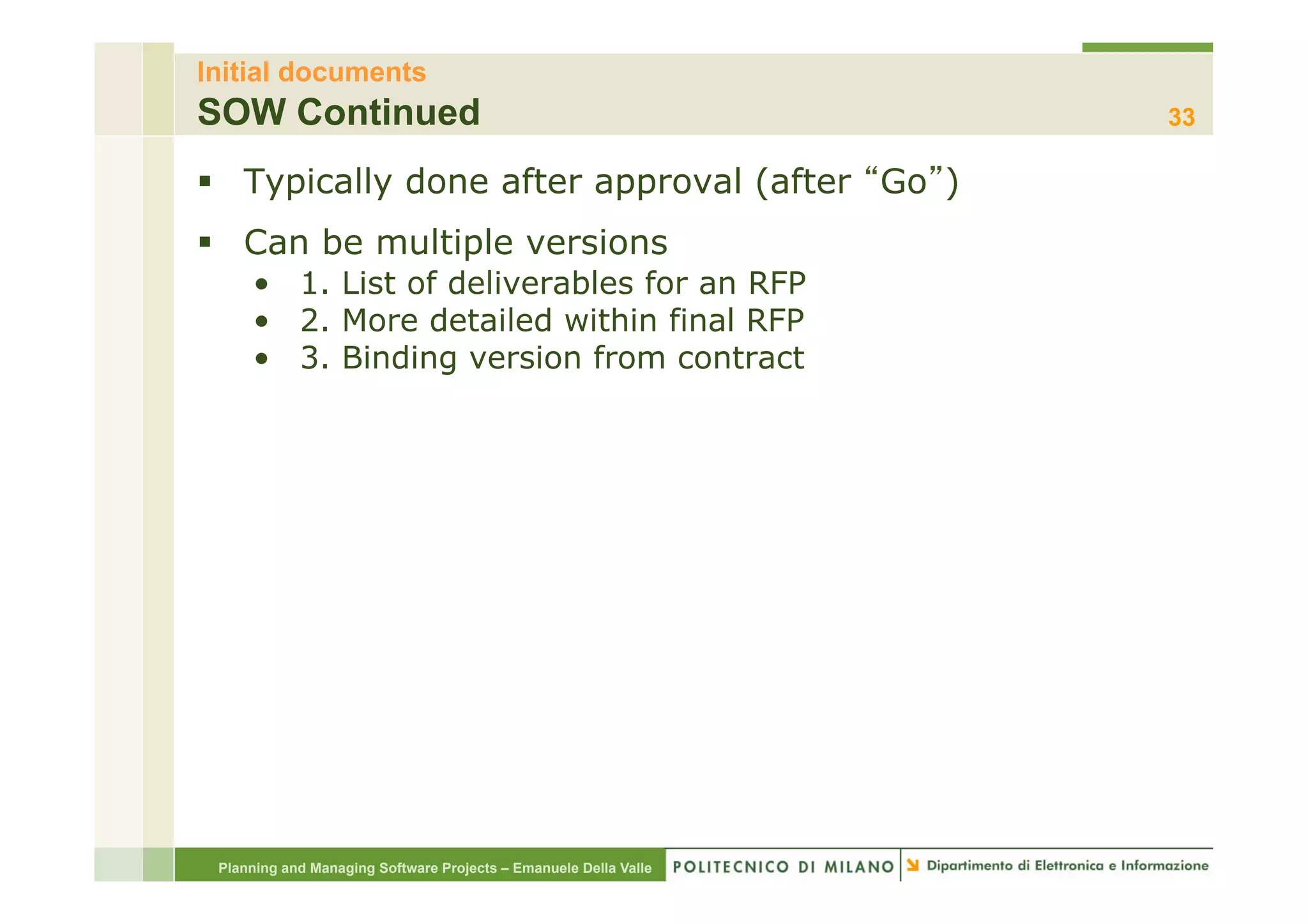 Initial documents
SOW Continued                                                     33

§  Typically done after approval (after Go )
§  Can be multiple versions
     •  1. List of deliverables for an RFP
     •  2. More detailed within final RFP
     •  3. Binding version from contract




 Planning and Managing Software Projects – Emanuele Della Valle
 