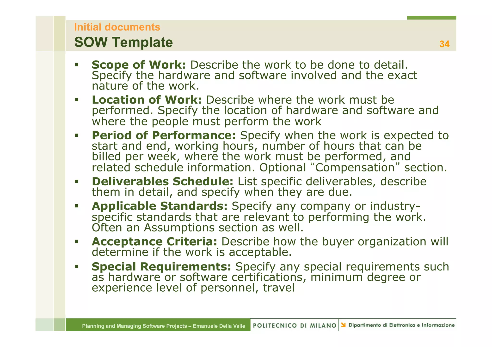 Initial documents
SOW Template                                                      34

§  Scope of Work: Describe the work to be done to detail.
    Specify the hardware and software involved and the exact
    nature of the work.
§  Location of Work: Describe where the work must be
    performed. Specify the location of hardware and software and
    where the people must perform the work
§  Period of Performance: Specify when the work is expected to
    start and end, working hours, number of hours that can be
    billed per week, where the work must be performed, and
    related schedule information. Optional Compensation section.
§  Deliverables Schedule: List specific deliverables, describe
    them in detail, and specify when they are due.
§  Applicable Standards: Specify any company or industry-
    specific standards that are relevant to performing the work.
    Often an Assumptions section as well.
§  Acceptance Criteria: Describe how the buyer organization will
    determine if the work is acceptable.
§  Special Requirements: Specify any special requirements such
    as hardware or software certifications, minimum degree or
    experience level of personnel, travel


 Planning and Managing Software Projects – Emanuele Della Valle
 