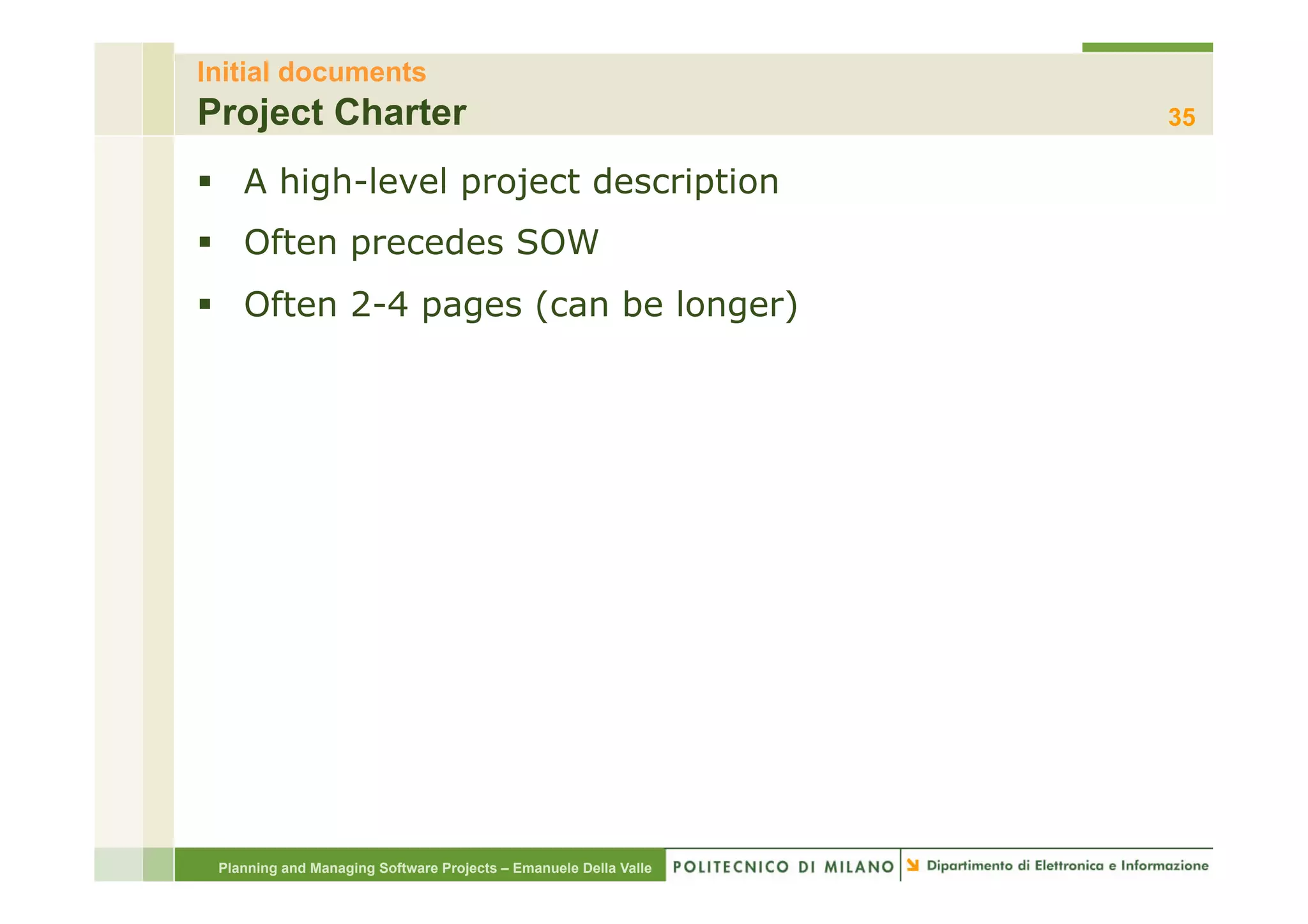 Initial documents
Project Charter                                                   35

§  A high-level project description
§  Often precedes SOW
§  Often 2-4 pages (can be longer)




 Planning and Managing Software Projects – Emanuele Della Valle
 
