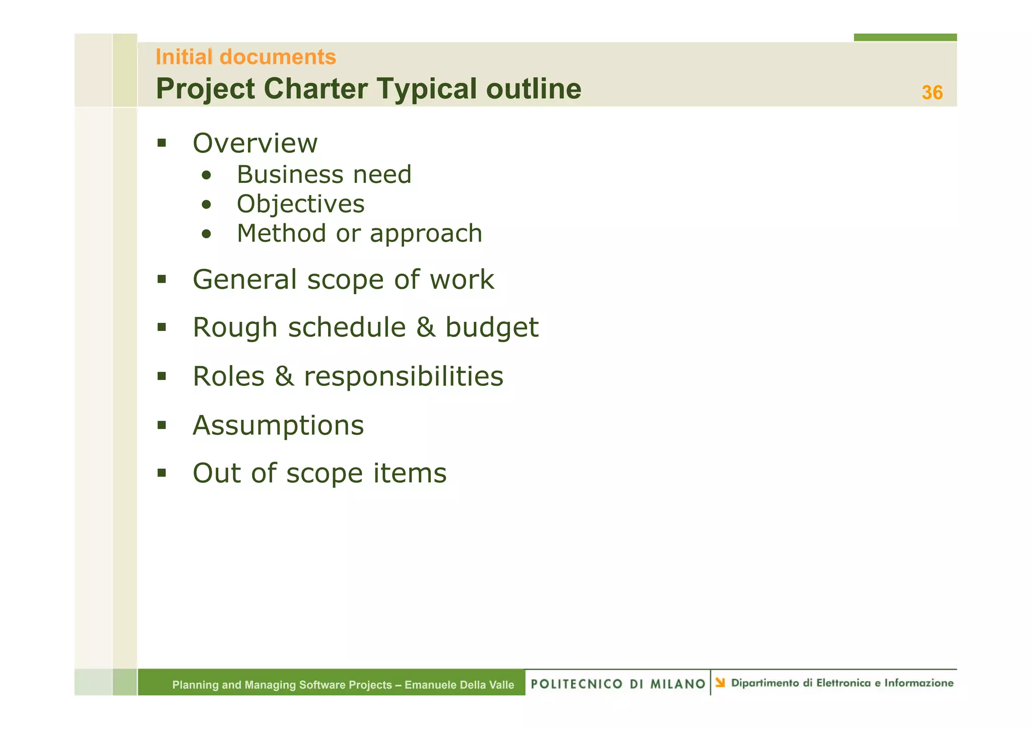Initial documents
Project Charter Typical outline                                   36

§  Overview
     •  Business need
     •  Objectives
     •  Method or approach
§  General scope of work
§  Rough schedule & budget
§  Roles & responsibilities
§  Assumptions
§  Out of scope items




 Planning and Managing Software Projects – Emanuele Della Valle
 