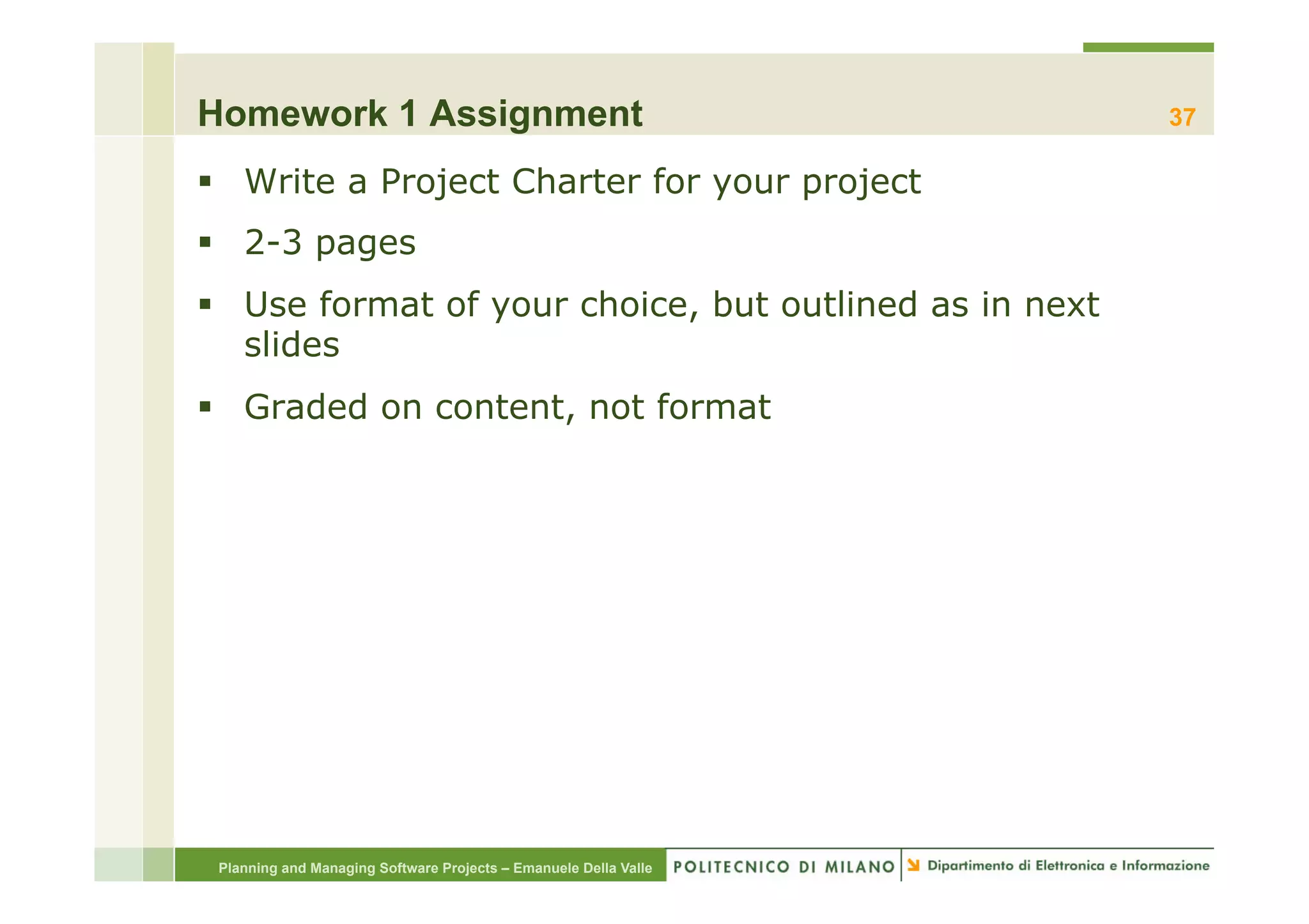 Homework 1 Assignment                                             37

§  Write a Project Charter for your project
§  2-3 pages
§  Use format of your choice, but outlined as in next
    slides
§  Graded on content, not format




 Planning and Managing Software Projects – Emanuele Della Valle
 