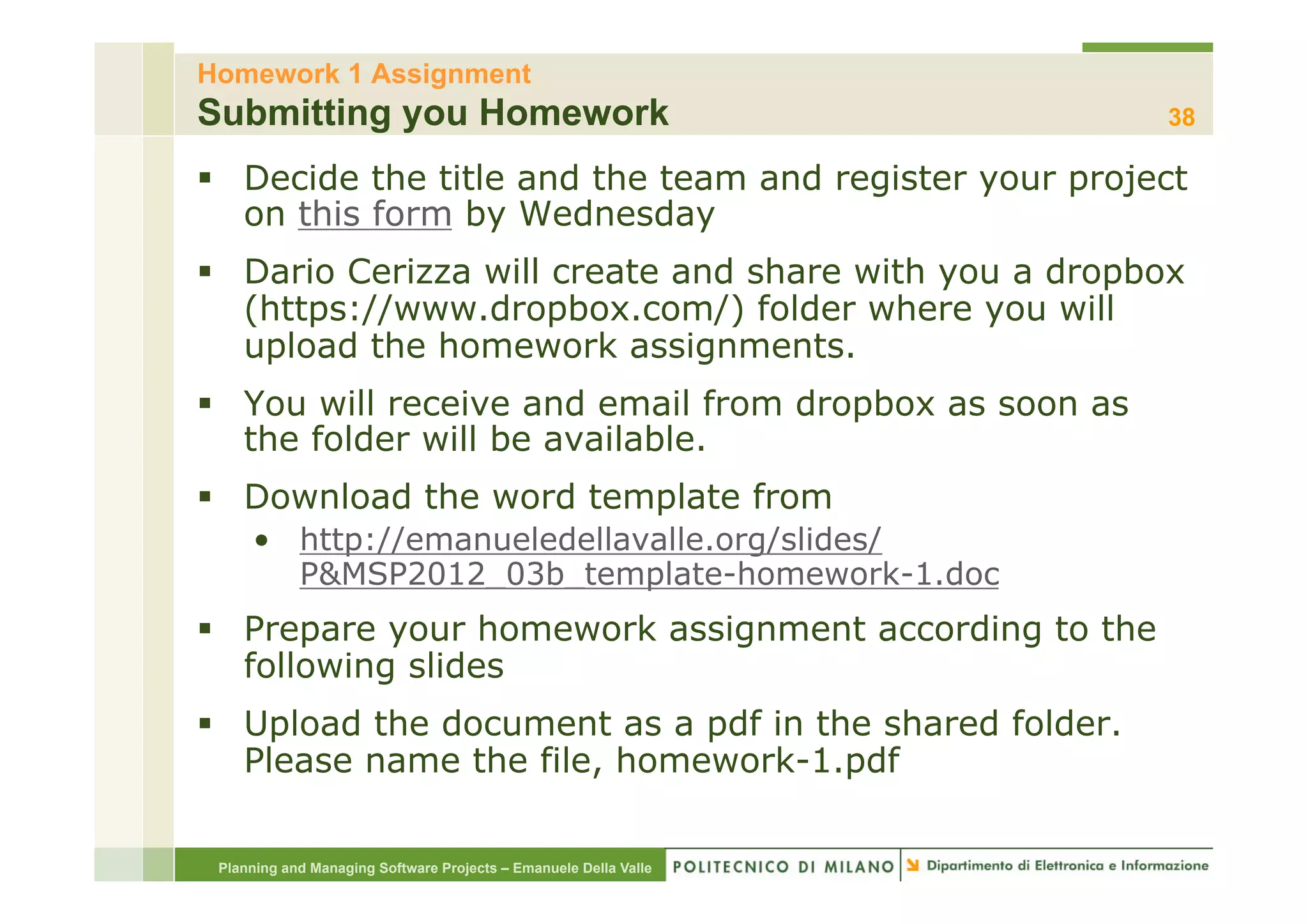 Homework 1 Assignment
Submitting you Homework                                           38

§  Decide the title and the team and register your project
    on this form by Wednesday
§  Dario Cerizza will create and share with you a dropbox
    (https://www.dropbox.com/) folder where you will
    upload the homework assignments.
§  You will receive and email from dropbox as soon as
    the folder will be available.
§  Download the word template from
     •  http://emanueledellavalle.org/slides/
        P&MSP2012_03b_template-homework-1.doc
§  Prepare your homework assignment according to the
    following slides
§  Upload the document as a pdf in the shared folder.
    Please name the file, homework-1.pdf

 Planning and Managing Software Projects – Emanuele Della Valle
 