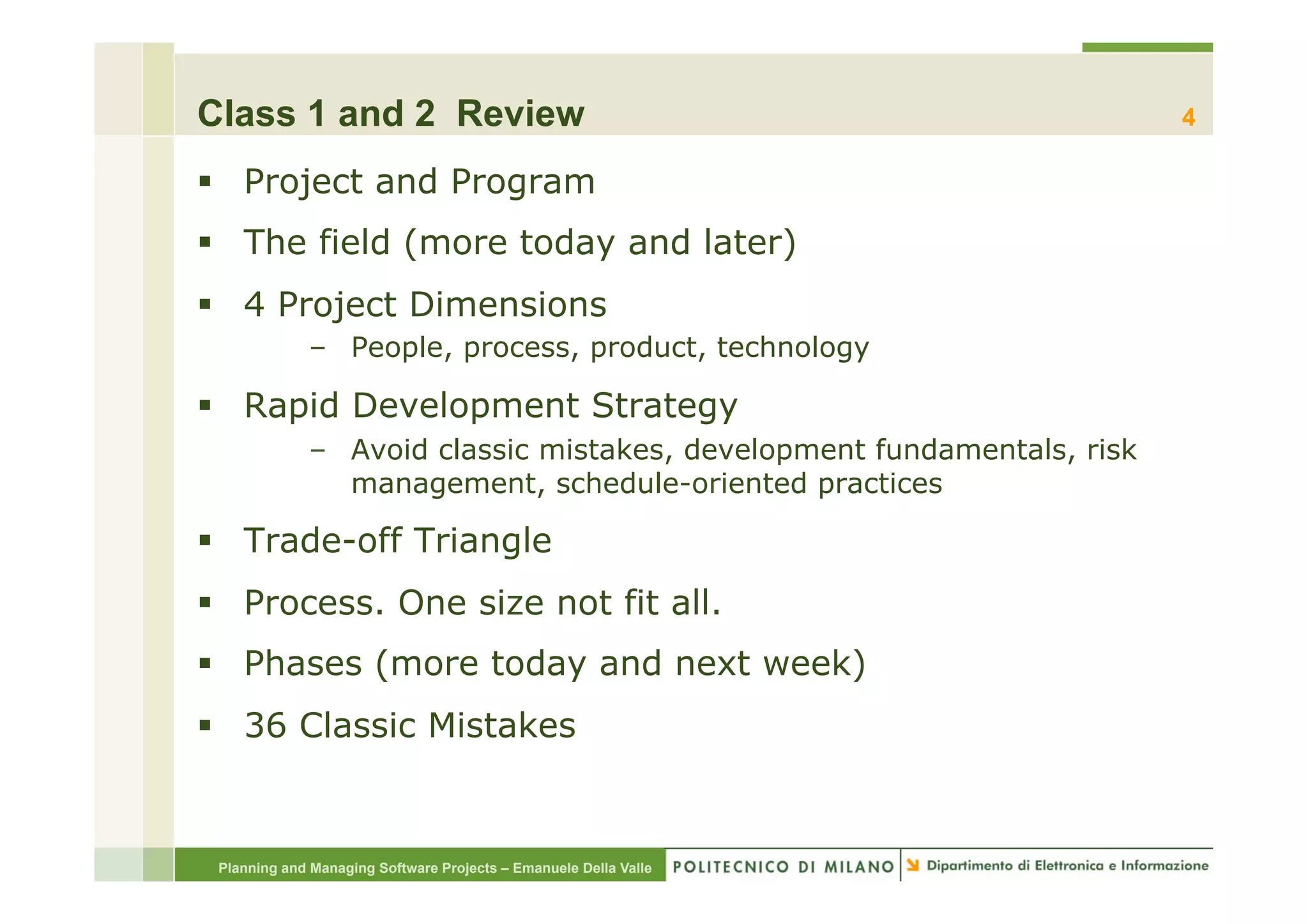 Class 1 and 2 Review                                                     4

§  Project and Program
§  The field (more today and later)
§  4 Project Dimensions
             –  People, process, product, technology

§  Rapid Development Strategy
             –  Avoid classic mistakes, development fundamentals, risk
                management, schedule-oriented practices

§  Trade-off Triangle
§  Process. One size not fit all.
§  Phases (more today and next week)
§  36 Classic Mistakes


 Planning and Managing Software Projects – Emanuele Della Valle
 