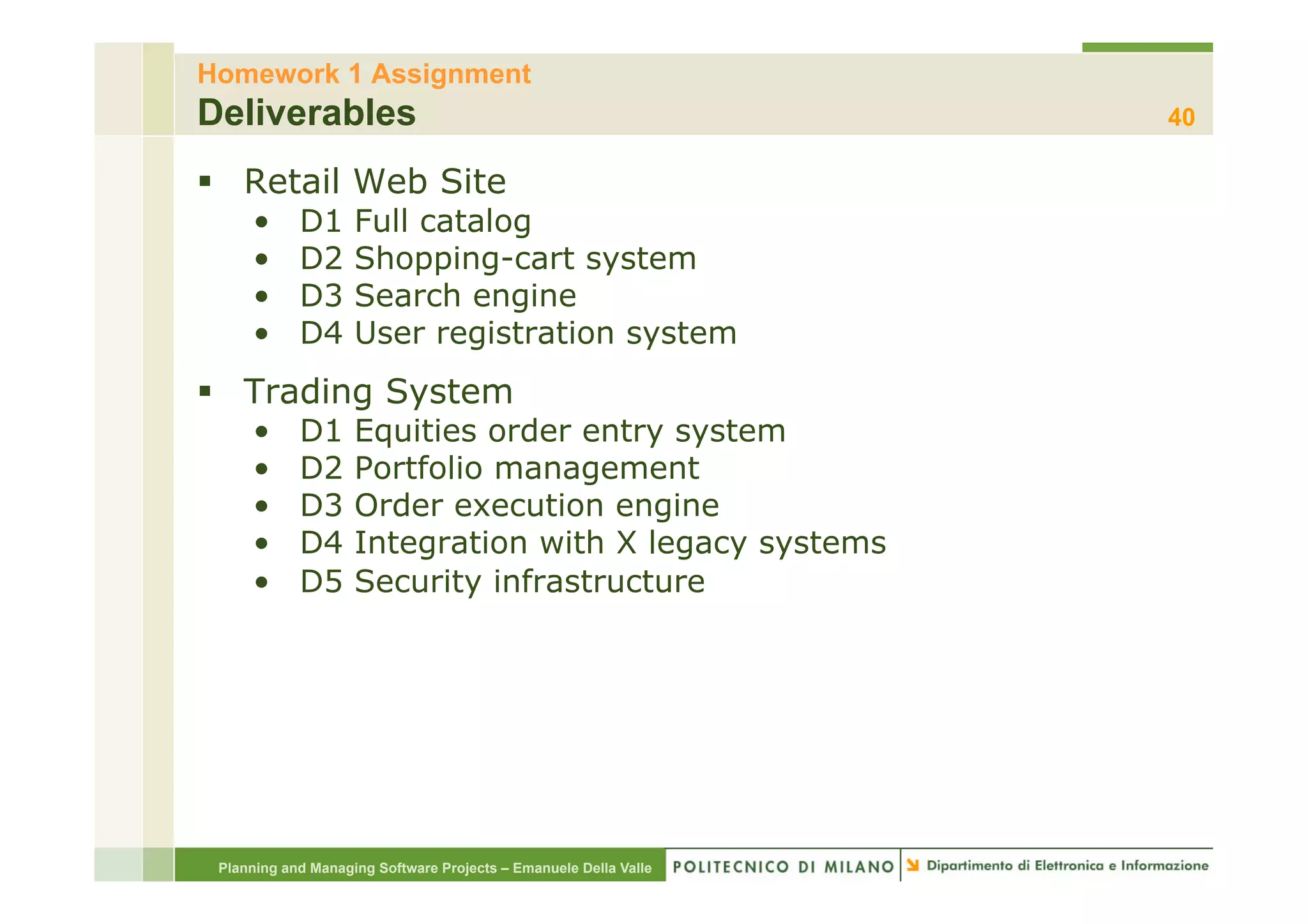 Homework 1 Assignment
Deliverables                                                      40

§  Retail Web Site
     •      D1      Full catalog
     •      D2      Shopping-cart system
     •      D3      Search engine
     •      D4      User registration system
§  Trading System
     •      D1      Equities order entry system
     •      D2      Portfolio management
     •      D3      Order execution engine
     •      D4      Integration with X legacy systems
     •      D5      Security infrastructure




 Planning and Managing Software Projects – Emanuele Della Valle
 