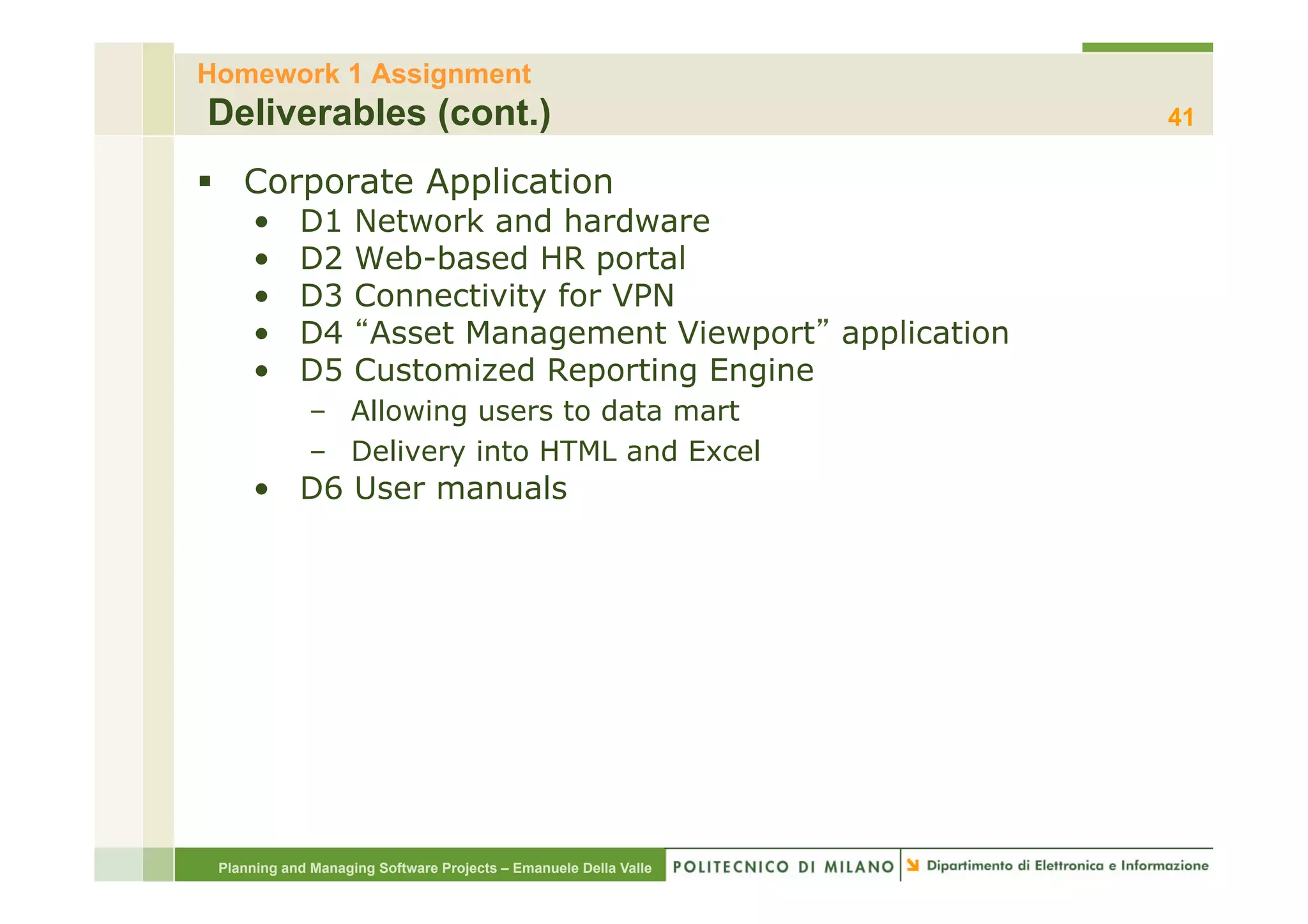 Homework 1 Assignment
Deliverables (cont.)                                              41

§  Corporate Application
     •      D1      Network and hardware
     •      D2      Web-based HR portal
     •      D3      Connectivity for VPN
     •      D4       Asset Management Viewport application
     •      D5      Customized Reporting Engine
             –  Allowing users to data mart
             –  Delivery into HTML and Excel
     •  D6 User manuals




 Planning and Managing Software Projects – Emanuele Della Valle
 