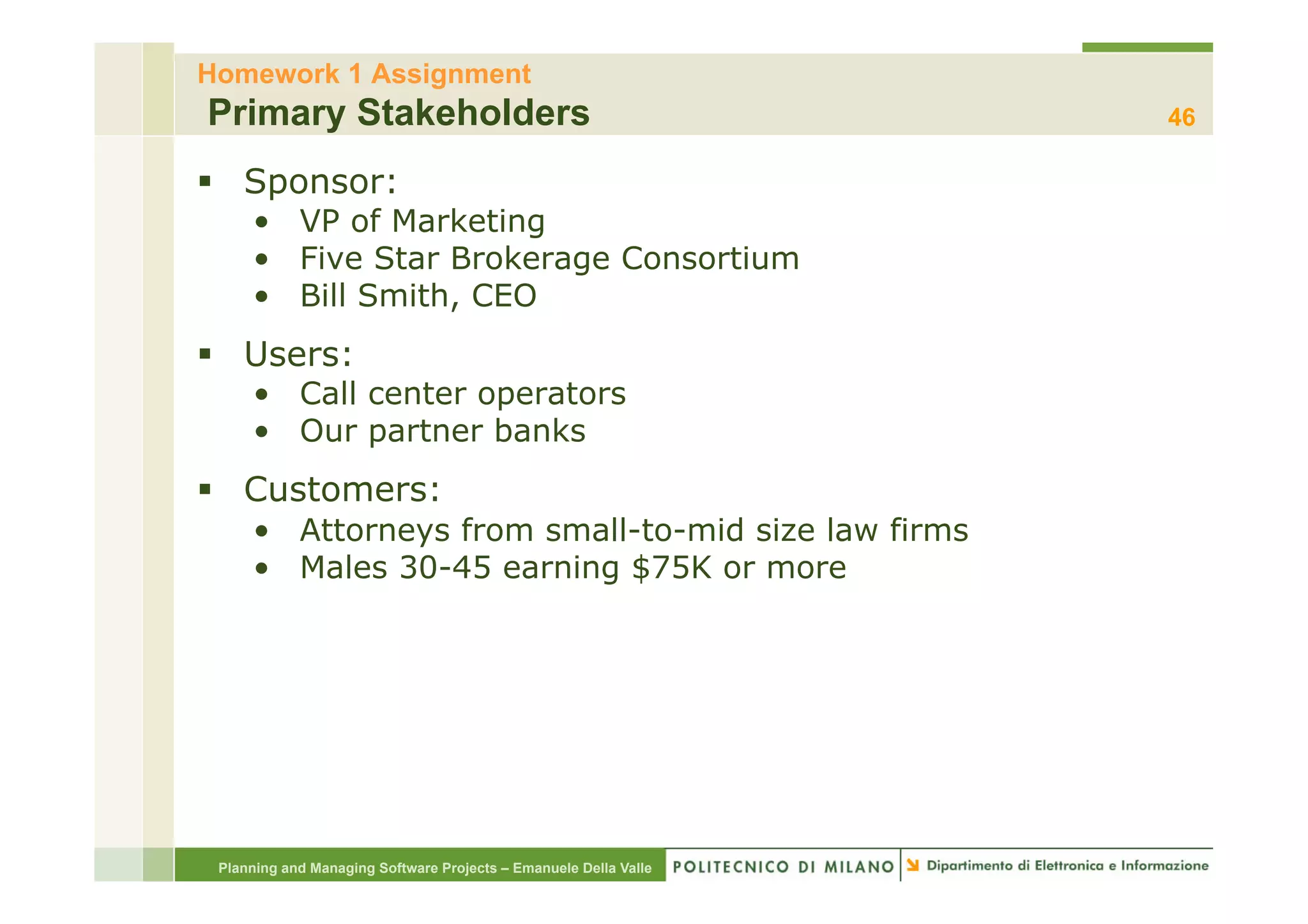 Homework 1 Assignment
Primary Stakeholders                                              46

§  Sponsor:
     •  VP of Marketing
     •  Five Star Brokerage Consortium
     •  Bill Smith, CEO
§  Users:
     •  Call center operators
     •  Our partner banks
§  Customers:
     •  Attorneys from small-to-mid size law firms
     •  Males 30-45 earning $75K or more




 Planning and Managing Software Projects – Emanuele Della Valle
 