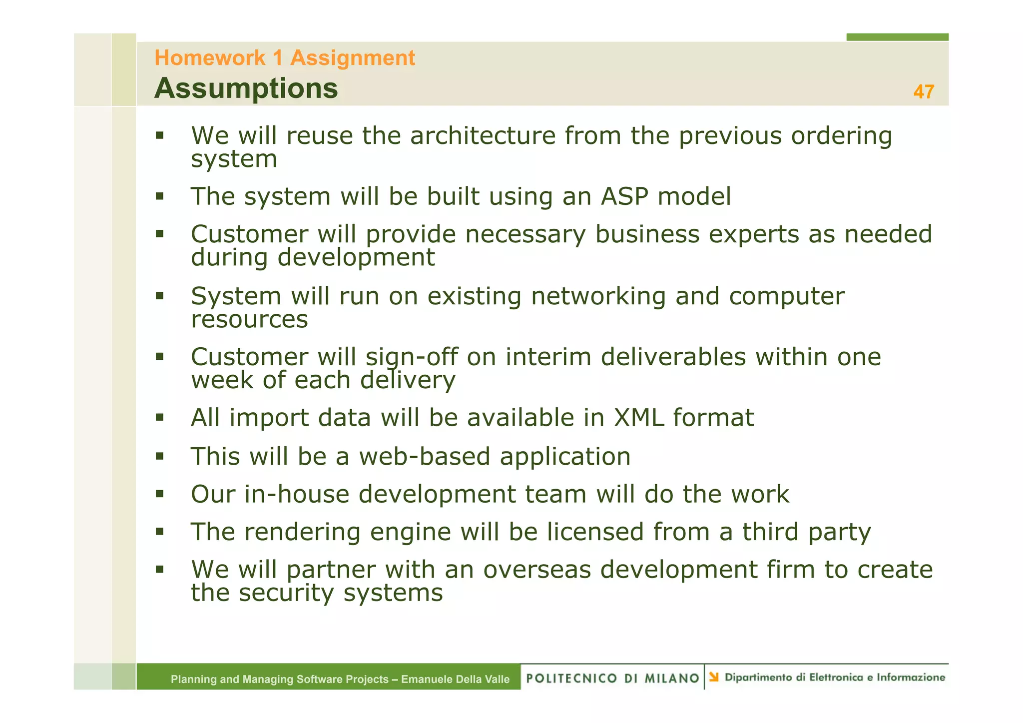 Homework 1 Assignment
Assumptions                                                       47

§  We will reuse the architecture from the previous ordering
    system
§  The system will be built using an ASP model
§  Customer will provide necessary business experts as needed
    during development
§  System will run on existing networking and computer
    resources
§  Customer will sign-off on interim deliverables within one
    week of each delivery
§  All import data will be available in XML format
§  This will be a web-based application
§  Our in-house development team will do the work
§  The rendering engine will be licensed from a third party
§  We will partner with an overseas development firm to create
    the security systems


 Planning and Managing Software Projects – Emanuele Della Valle
 