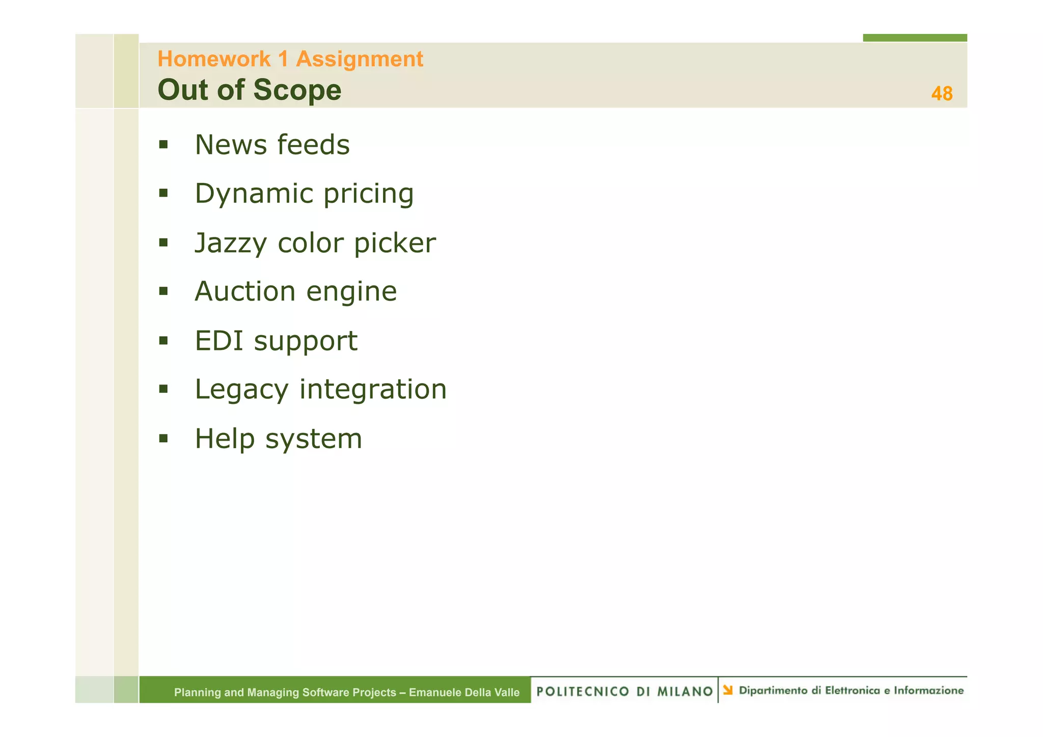 Homework 1 Assignment
Out of Scope                                                      48

§  News feeds
§  Dynamic pricing
§  Jazzy color picker
§  Auction engine
§  EDI support
§  Legacy integration
§  Help system




 Planning and Managing Software Projects – Emanuele Della Valle
 