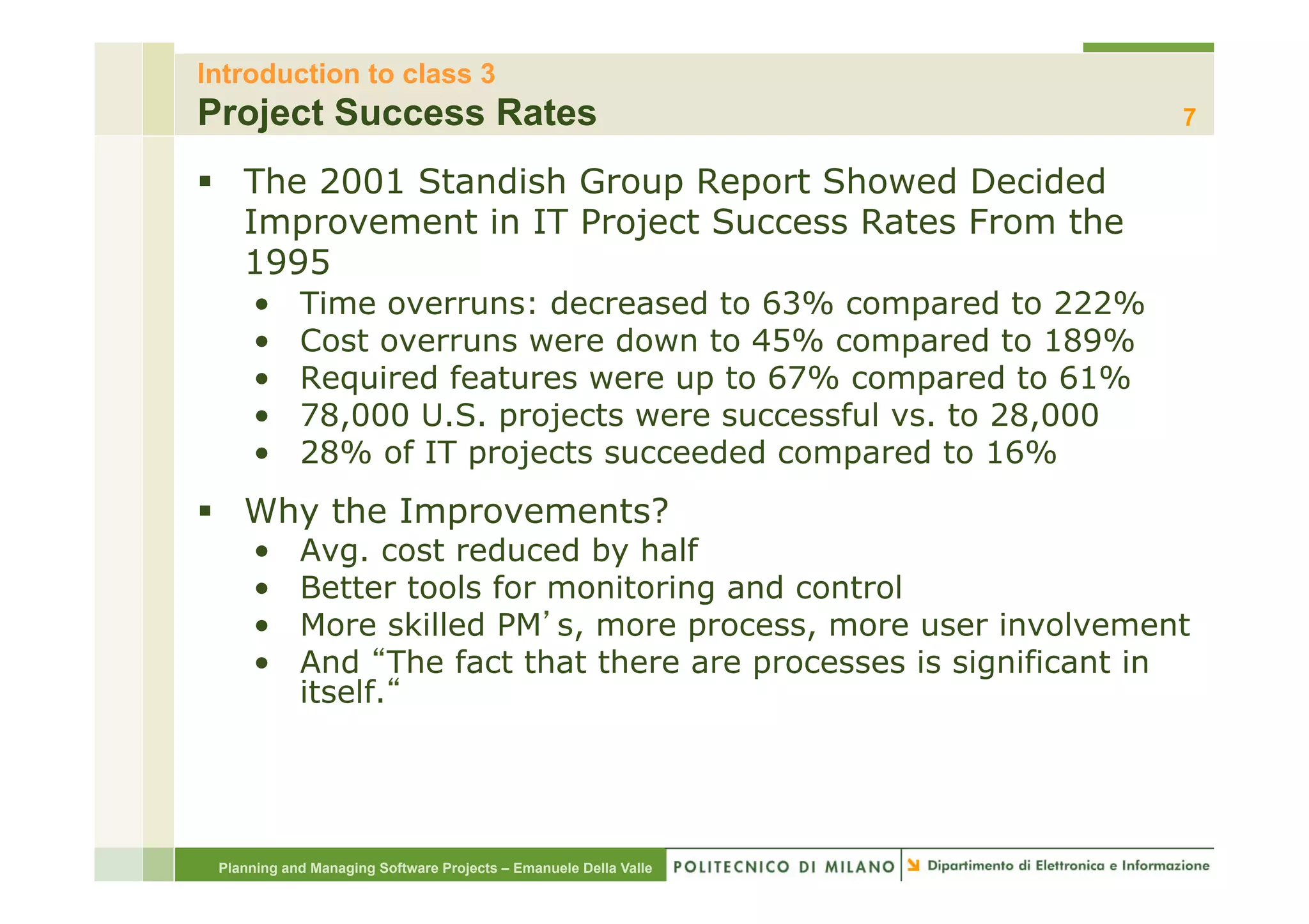 Introduction to class 3
Project Success Rates                                             7

§  The 2001 Standish Group Report Showed Decided
    Improvement in IT Project Success Rates From the
    1995
     •      Time overruns: decreased to 63% compared to 222%
     •      Cost overruns were down to 45% compared to 189%
     •      Required features were up to 67% compared to 61%
     •      78,000 U.S. projects were successful vs. to 28,000
     •      28% of IT projects succeeded compared to 16%
§  Why the Improvements?
     •      Avg. cost reduced by half
     •      Better tools for monitoring and control
     •      More skilled PM s, more process, more user involvement
     •      And The fact that there are processes is significant in
            itself.




 Planning and Managing Software Projects – Emanuele Della Valle
 
