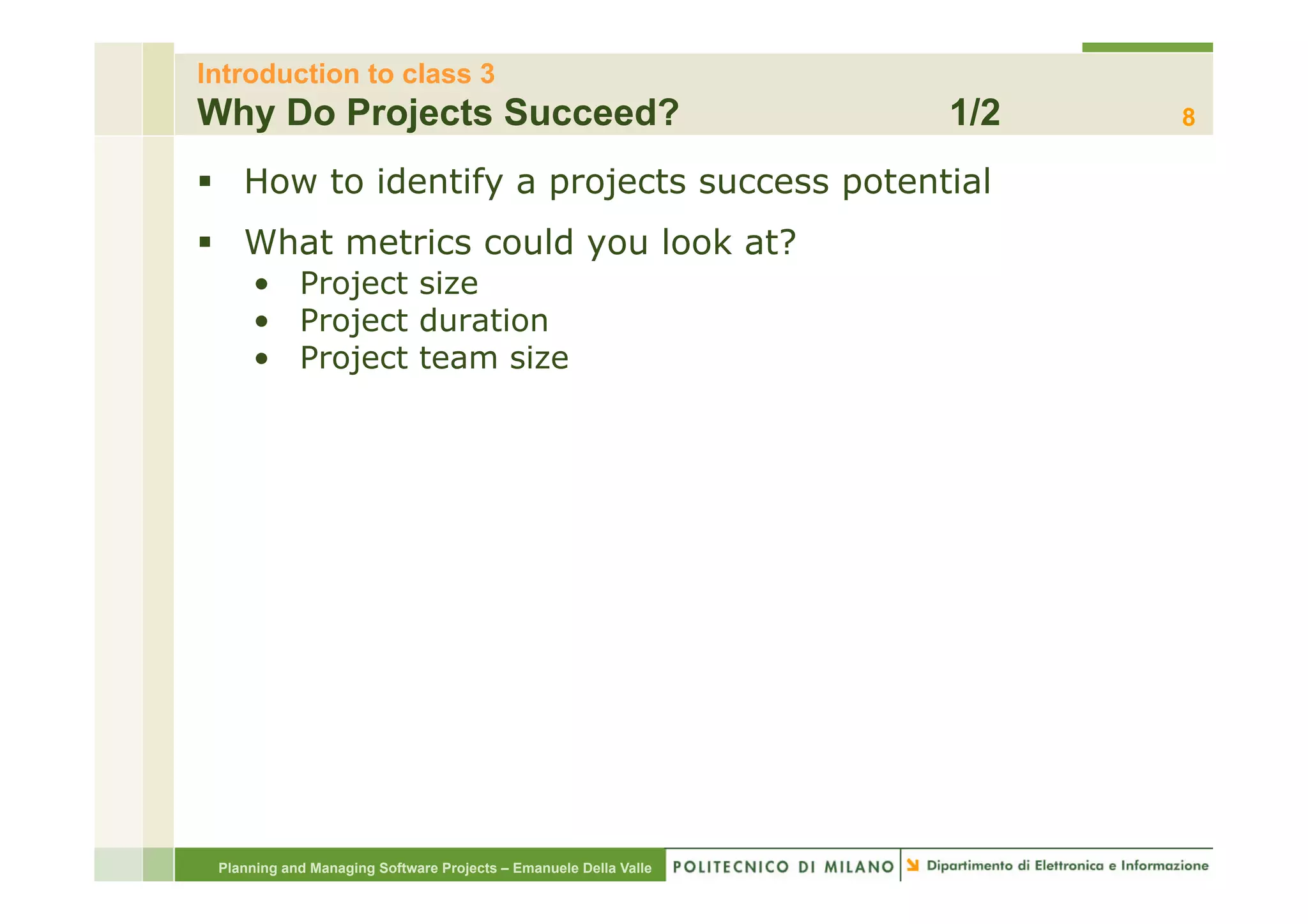 Introduction to class 3
Why Do Projects Succeed?                                          1/2   8

§  How to identify a projects success potential
§  What metrics could you look at?
     •  Project size
     •  Project duration
     •  Project team size




 Planning and Managing Software Projects – Emanuele Della Valle
 