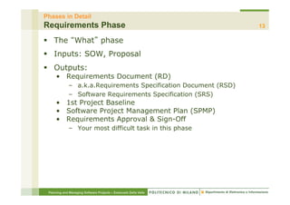 Phases in Detail
Requirements Phase                                                13

§  The What phase
§  Inputs: SOW, Proposal
§  Outputs:
     •  Requirements Document (RD)
             –  a.k.a.Requirements Specification Document (RSD)
             –  Software Requirements Specification (SRS)
     •  1st Project Baseline
     •  Software Project Management Plan (SPMP)
     •  Requirements Approval & Sign-Off
             –  Your most difficult task in this phase




 Planning and Managing Software Projects – Emanuele Della Valle
 