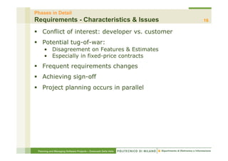 Phases in Detail
Requirements - Characteristics & Issues                           16

§  Conflict of interest: developer vs. customer
§  Potential tug-of-war:
     •  Disagreement on Features & Estimates
     •  Especially in fixed-price contracts
§  Frequent requirements changes
§  Achieving sign-off
§  Project planning occurs in parallel




 Planning and Managing Software Projects – Emanuele Della Valle
 