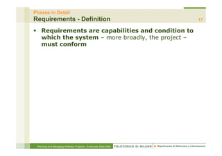 Phases in Detail
Requirements - Definition                                         17

§  Requirements are capabilities and condition to
    which the system – more broadly, the project –
    must conform




 Planning and Managing Software Projects – Emanuele Della Valle
 