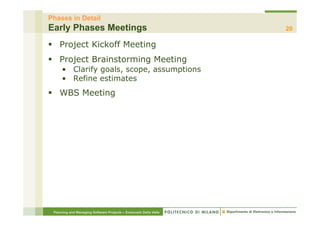 Phases in Detail
Early Phases Meetings                                             20

§  Project Kickoff Meeting
§  Project Brainstorming Meeting
     •  Clarify goals, scope, assumptions
     •  Refine estimates
§  WBS Meeting




 Planning and Managing Software Projects – Emanuele Della Valle
 