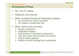 Phases in Detail
Development Phase                                                 24

§  The Do It phase
§  Coding & Unit testing
§  Often overlaps Design & Integration phases
     •  To shorten the overall schedule
     •  PM needs to coordinate this
§  Other concurrent activities
     •      Design completion
     •      Integration begins
     •      Unit testing of individual components
     •      Test bed setup (environment and tools)
     •      Project plans updated
     •      Scope and Risk Management conducted




 Planning and Managing Software Projects – Emanuele Della Valle
 
