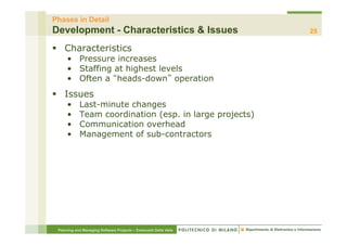 Phases in Detail
Development - Characteristics & Issues                            25

§  Characteristics
     •  Pressure increases
     •  Staffing at highest levels
     •  Often a heads-down operation
§  Issues
     •      Last-minute changes
     •      Team coordination (esp. in large projects)
     •      Communication overhead
     •      Management of sub-contractors




 Planning and Managing Software Projects – Emanuele Della Valle
 