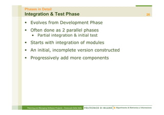 Phases in Detail
Integration & Test Phase                                          26

§  Evolves from Development Phase
§  Often done as 2 parallel phases
     •  Partial integration & initial test
§  Starts with integration of modules
§  An initial, incomplete version constructed
§  Progressively add more components




 Planning and Managing Software Projects – Emanuele Della Valle
 