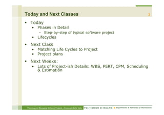 Today and Next Classes                                            3

§  Today
     •  Phases in Detail
             –  Step-by-step of typical software project
     •  Lifecycles
§  Next Class
     •  Matching Life Cycles to Project
     •  Project plans
§  Next Weeks:
     •  Lots of Project-ish Details: WBS, PERT, CPM, Scheduling
        & Estimation




 Planning and Managing Software Projects – Emanuele Della Valle
 