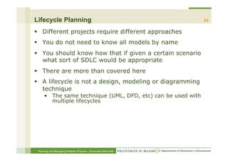 Lifecycle Planning                                                34

§  Different projects require different approaches
§  You do not need to know all models by name
§  You should know how that if given a certain scenario
    what sort of SDLC would be appropriate
§  There are more than covered here
§  A lifecycle is not a design, modeling or diagramming
    technique
     •  The same technique (UML, DFD, etc) can be used with
        multiple lifecycles




 Planning and Managing Software Projects – Emanuele Della Valle
 