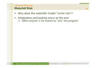 Lifecycle Planning
Waterfall Risk                                                    36

§  Why does the waterfall model invite risk ?
§  Integration and testing occur at the end
     •  Often anyone s 1st chance to see the program




 Planning and Managing Software Projects – Emanuele Della Valle
 