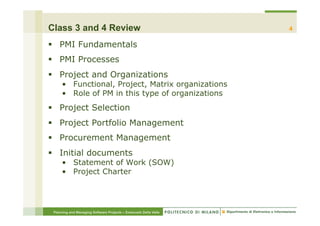 Class 3 and 4 Review                                              4

§  PMI Fundamentals
§  PMI Processes
§  Project and Organizations
     •  Functional, Project, Matrix organizations
     •  Role of PM in this type of organizations
§  Project Selection
§  Project Portfolio Management
§  Procurement Management
§  Initial documents
     •  Statement of Work (SOW)
     •  Project Charter




 Planning and Managing Software Projects – Emanuele Della Valle
 