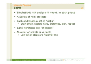 Lifecycle Planning
Spiral                                                            41

§  Emphasizes risk analysis & mgmt. in each phase
§  A Series of Mini-projects
§  Each addresses a set of risks
     •  Start small, explore risks, prototype, plan, repeat
§  Early iterations are cheapest
§  Number of spirals is variable
     •  Last set of steps are waterfall-like




 Planning and Managing Software Projects – Emanuele Della Valle
 