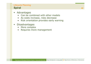 Lifecycle Planning
Spiral                                                            42

§  Advantages
     •  Can be combined with other models
     •  As costs increase, risks decrease
     •  Risk orientation provides early warning
§  Disadvantages
     •  More complex
     •  Requires more management




 Planning and Managing Software Projects – Emanuele Della Valle
 