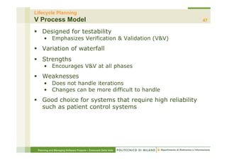 Lifecycle Planning
V Process Model                                                   47

§  Designed for testability
     •  Emphasizes Verification & Validation (V&V)
§  Variation of waterfall
§  Strengths
     •  Encourages V&V at all phases
§  Weaknesses
     •  Does not handle iterations
     •  Changes can be more difficult to handle
§  Good choice for systems that require high reliability
    such as patient control systems




 Planning and Managing Software Projects – Emanuele Della Valle
 