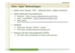 Lifecycle Planning
Other Agile Methodologies                                                      53

§  Agile here means lite , reduced docs, highly iterative
§  Agile Software Development
     •  Alliance , http://www.agilealliance.org/home
     •  their manifesto , http://agilemanifesto.org/
     •  their book
            http://www.amazon.com/exec/obidos/ASIN/0201699699/104-2402656-5403151

§  SCRUM
     •  Features 30-day Sprint cycles
     •  See http://jeffsutherland.org/scrum/
§  Feature Driven Development (FDD)
     •  XP with more emphasis on docs and process




 Planning and Managing Software Projects – Emanuele Della Valle
 