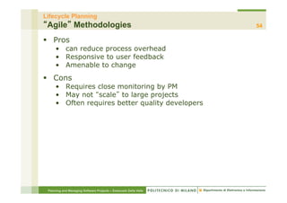 Lifecycle Planning
 Agile Methodologies                                              54

§  Pros
     •  can reduce process overhead
     •  Responsive to user feedback
     •  Amenable to change
§  Cons
     •  Requires close monitoring by PM
     •  May not scale to large projects
     •  Often requires better quality developers




 Planning and Managing Software Projects – Emanuele Della Valle
 