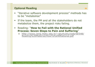 Optional Reading                                                  55

§  “Iterative software development process” methods has
    to be “metabolise”
§  If the team, the PM and all the stakeholders do not
    metabolize them, the project risks failing.
§  Reading: “How to Fail with the Rational Unified
    Process: Seven Steps to Pain and Suffering”
     •  http://www.ceng.metu.edu.tr/~gtumuklu/web/SE548/
        Reading%20Material/HowToFailWRational.pdf




 Planning and Managing Software Projects – Emanuele Della Valle
 