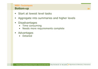 WBS -Techniques
Bottom-up                                                         28

§  Start at lowest level tasks
§  Aggregate into summaries and higher levels
§  Disadvantages
     •  Time consuming
     •  Needs more requirements complete
§  Advantages
     •  Detailed




 Planning and Managing Software Projects – Emanuele Della Valle
 