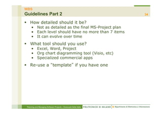 WBS
Guidelines Part 2                                                 34

§  How detailed should it be?
     •  Not as detailed as the final MS-Project plan
     •  Each level should have no more than 7 items
     •  It can evolve over time
§  What tool should you use?
     •  Excel, Word, Project
     •  Org chart diagramming tool (Visio, etc)
     •  Specialized commercial apps
§  Re-use a template if you have one




 Planning and Managing Software Projects – Emanuele Della Valle
 