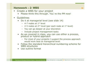 Homework – 2: WBS                                                          36
§  Create a WBS for your project
     •  Please think this through. You re the PM now!
§  Guidelines
     •  Do it at managerial level (see slide 14)
             –     4-7 nodes at 1st level
             –     2-5 nodes at 2nd level (per each node at 1st level)
             –     You can go deeper at your discretion
             –     Include project management tasks
     •  As we covered in class, you can use either a process,
        product or hybrid approach
             –  For most of your projects I suspect the process approach
                would work best at managerial level.
     •  Follow the standard hierarchical numbering scheme for
        WBS structures
     •  Use outline format




 Planning and Managing Software Projects – Emanuele Della Valle
 