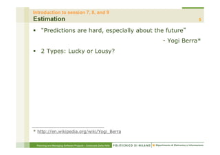 Introduction to session 7, 8, and 9
Estimation                                                                         5

§          Predictions are hard, especially about the future
                                                                       - Yogi Berra*
§  2 Types: Lucky or Lousy?




* http://en.wikipedia.org/wiki/Yogi_Berra


      Planning and Managing Software Projects – Emanuele Della Valle
 
