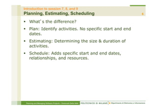 Introduction to session 7, 8, and 9
Planning, Estimating, Scheduling                                  6

§  What s the difference?
§  Plan: Identify activities. No specific start and end
    dates.
§  Estimating: Determining the size & duration of
    activities.
§  Schedule: Adds specific start and end dates,
    relationships, and resources.




 Planning and Managing Software Projects – Emanuele Della Valle
 