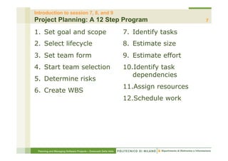 Introduction to session 7, 8, and 9
Project Planning: A 12 Step Program                                                      7

1.  Set goal and scope                                            7.  Identify tasks
2.  Select lifecycle                                              8.  Estimate size
3.  Set team form                                                 9.  Estimate effort
4.  Start team selection                                          10. Identify task
                                                                     dependencies
5.  Determine risks
                                                                  11. Assign resources
6.  Create WBS
                                                                  12. Schedule work




 Planning and Managing Software Projects – Emanuele Della Valle
 