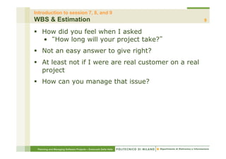 Introduction to session 7, 8, and 9
WBS & Estimation                                                  9

§  How did you feel when I asked
    •  How long will your project take?
§  Not an easy answer to give right?
§  At least not if I were are real customer on a real
    project
§  How can you manage that issue?




 Planning and Managing Software Projects – Emanuele Della Valle
 