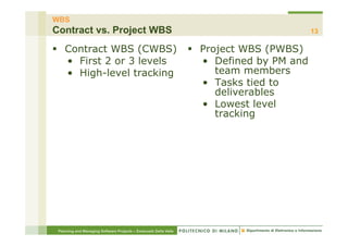 WBS
Contract vs. Project WBS                                                                     13

§  Contract WBS (CWBS)                                           §  Project WBS (PWBS)
    •  First 2 or 3 levels                                            •  Defined by PM and
    •  High-level tracking                                               team members
                                                                      •  Tasks tied to
                                                                         deliverables
                                                                      •  Lowest level
                                                                         tracking




 Planning and Managing Software Projects – Emanuele Della Valle
 
