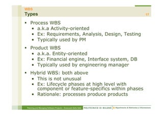 WBS
Types                                                             17

§  Process WBS
    •  a.k.a Activity-oriented
    •  Ex: Requirements, Analysis, Design, Testing
    •  Typically used by PM
§  Product WBS
    •  a.k.a. Entity-oriented
    •  Ex: Financial engine, Interface system, DB
    •  Typically used by engineering manager
§  Hybrid WBS: both above
    •  This is not unusual
    •  Ex: Lifecycle phases at high level with
       component or feature-specifics within phases
    •  Rationale: processes produce products

 Planning and Managing Software Projects – Emanuele Della Valle
 
