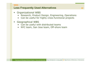 WBS
Less Frequently Used Alternatives                                 22

§  Organizational WBS
     •  Research, Product Design, Engineering, Operations
     •  Can be useful for highly cross-functional projects
§  Geographical WBS
     •  Can be useful with distributed teams
     •  NYC team, San Jose team, Off-shore team




 Planning and Managing Software Projects – Emanuele Della Valle
 