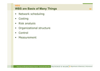 WBS
WBS are Basis of Many Things                                      32

§  Network scheduling
§  Costing
§  Risk analysis
§  Organizational structure
§  Control
§  Measurement




 Planning and Managing Software Projects – Emanuele Della Valle
 