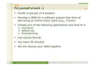 WBS
Put yourself at work :-)                                          35

§  Divide in groups (3-5 people)
§  Develop a WBS for a software project that aims at
    delivering an online music store (e.g., iTunes)
§  Choose one of the following approaches and stick to it
     •  Top-Down
     •  Bottom-Up
     •  Brainstorming
§  Use outline format
§  You have 30 minutes
§  We will discuss your WBS together




 Planning and Managing Software Projects – Emanuele Della Valle
 